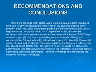 RECOMMENDATIONS AND CONCLUSIONS I therefore conclude that Project EASE is an effective program to reduced drop-outs in SPNHS because more than half of the students enrolled in the  program since 1997 up to this present passed and they all continue and back in  regular classes. Education is life, not a preparation for life. It should be  concerned with actual problem, issues and concerns of the learner. EASE helps  students respond to the everyday challenges and demands of family and  community life. Education is self- realization of a person’s potentials; the mental,  social, physical and emotional. The school exists for the learners: it is the school  that should adjust itself to meet the learner’s need. The world is a classroom.  Learning can take place anywhere at home, in the workplace, in learning centers.  Learning is continuous progression. Previous knowledge and experiences are  utilized to form new knowledge. 
