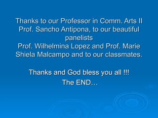 Thanks to our Professor in Comm. Arts II Prof. Sancho Antipona, to our beautiful panelists Prof. Wilhelmina Lopez and Prof. Marie Shiela Malcampo and to our classmates. Thanks and God bless you all !!! The END… 