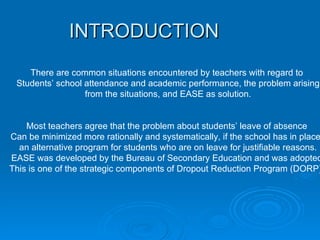 INTRODUCTION There are common situations encountered by teachers with regard to  Students’ school attendance and academic performance, the problem arising from the situations, and EASE as solution.   Most teachers agree that the problem about students’ leave of absence  Can be minimized more rationally and systematically, if the school has in place,  an alternative program for students who are on leave for justifiable reasons. EASE was developed by the Bureau of Secondary Education and was adopted  This is one of the strategic components of Dropout Reduction Program (DORP).  