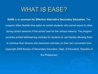 WHAT IS EASE? EASE  is an  acronym for Effective Alternative Secondary Education . The program offers flexible time option to certain students who cannot report to class during certain seasons of the school year for the various reasons. The program provides printed self-learning modules for students to use thereby allowing them to continue their lessons and classroom activities on their own convenient time (copyright 2009 Bureau of Secondary Education, Dept. of Education, Republic of the Philippines). 