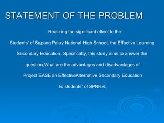 STATEMENT OF THE PROBLEM   Realizing the significant effect to the Students’ of Sapang Palay National High SchooL the Effective Learning Secondary Education. Specifically, this study aims to answer the question,What are the advantages and disadvantages of Project EASE an EffectiveAlternative Secondary Education to students’ of SPNHS. 