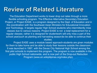 Review of Related Literature The Education Department works to lower drop out rates through a more flexible schooling program. The Effective Alternative Secondary Education Project, or Project EASE, is a program designed by the Dept. of Education and in the coordination with the Southeast Asian Ministers for Educational Innovation and Technology. It targets regular High School students who intermittently miss classes due to various reasons. Project EASE is not  a total replacement for a regular classes; rather it is designed for studentswhi will only miss a part of the  school year(such as planting and harvesting season)to be able to continue their studies.  Project EASE uses a module based approach-students are given modules for them to take home and be able to study their lessons outside the classroom. It was launched in 1997, with the Davao City National High School among the first pilot schools to implement this program. The program is now available in the public High School nationwide, and is now part of the Drop-out Reduction Program (www.en.wikipilipinas.org/index.php).   