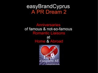 easyBrandCyprus
   A PR Dream 2

       Anniversaries
of famous & not-so-famous
     Romantic Liaisons
            at
      Home & Abroad
 
