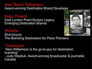 Alan 'Brand' Williamson
Award-winning Destination Brand Developer

Major Project
East London Post-Olympic Legacy
Emerging Destination Brands

Website
Brandopia
The Branding Destination for Place Pioneers

Testimonial
“Alan Williamson is the go-to-guy for destination
branding”
- Judy Waytiuk: Award-winning broadcaster & journalist,
Canada
 