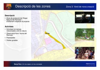 Descripció de les zones                            Zona 3: Verd de nova creació



Descripció
• Zona de protecció de l’Espai
  Natural del Remolar i
  d'
   aïllament respecte al projecte


Activitats
• Activitats formatives
  relacionades amb la natura
• Observació flora i fauna del                           3,6 ha
  Remolar
• Passejades
• Visites guiades




             Barça Parc. Un nou espai, un nou concepte
 