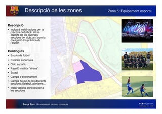 Descripció de les zones                    Zona 5: Equipament esportiu



Descripció
• Inclourà instal·lacions per la
  pràctica de futbol i altres
  esports de les diverses
  seccions del club, així com la
  divulgació i la pràctica de
  l’esport


Continguts
• Escola de futbol
• Estades esportives
• Club esportiu
• Pavelló multiús “Arena”
• Estadi
• Camps d’entrenament
• Camps de joc de les diferents
  seccions: beisbol, atletisme...
• Instal·lacions annexes per a
  les seccions




             Barça Parc. Un nou espai, un nou concepte
 