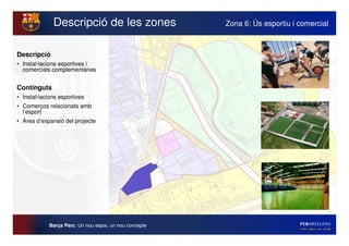 Descripció de les zones                   Zona 6: Ús esportiu i comercial



Descripció
• Instal·lacions esportives i
  comercials complementàries


Continguts
• Instal·lacions esportives
• Comerços relacionats amb
  l’esport
• Àrea d’expansió del projecte




            Barça Parc. Un nou espai, un nou concepte
 