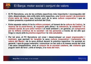 El Barça: motor social i conjunt de valors

El FC Barcelona, una de les entitats esportives més importants i reconegudes del
món, desenvolupa, més enllà dels èxits esportius, una funció social i de promoció
d’una sèrie de valors que formen part de la seva cultura corporativa i que es
troben presents a qualsevol activitat del Club.

Entre aquests valors hi ha la millora constant, el foment de la cultura de l’esforç, la
recerca de la excel·lència, el respecte pels altres i la tolerància, la solidaritat i la
cohesió social, la cura amb l’entorn i el medi ambient i, en general, un compromís
per la millora contínua de la societat i de les persones a través de tot allò que
tingui a veure amb la pràctica esportiva i la vida saludable.

Per tot això, el FC Barcelona vol crear i desenvolupar un espai engrescador i
motivant, que permeti fer tangible la seva cultura corporativa i transmetre els
valors del Barça i de la seva actitud davant la pràctica esportiva i la societat en
general, i que es pugui estendre i comunicar no tan sols a la massa social del club
i els seus simpatitzants, sinó al conjunt de la societat catalana, als visitants que
puguin venir de fora i, amb el temps, a la resta del món.




     Barça Parc. Un nou espai, un nou concepte
 
