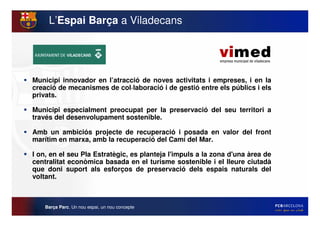 L’Espai Barça a Viladecans




Municipi innovador en l’atracció de noves activitats i empreses, i en la
creació de mecanismes de col·laboració i de gestió entre els públics i els
privats.

Municipi especialment preocupat per la preservació del seu territori a
través del desenvolupament sostenible.

Amb un ambiciós projecte de recuperació i posada en valor del front
marítim en marxa, amb la recuperació del Camí del Mar.

I on, en el seu Pla Estratègic, es planteja l'
                                             impuls a la zona d'
                                                               una àrea de
centralitat econòmica basada en el turisme sostenible i el lleure ciutadà
que doni suport als esforços de preservació dels espais naturals del
voltant.



   Barça Parc. Un nou espai, un nou concepte
 