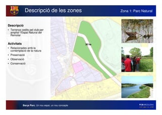 Descripció de les zones                          Zona 1: Parc Natural



Descripció
• Terrenys cedits pel club per
  ampliar l’Espai Natural del
  Remolar


Activitats                                               30 ha
• Relacionades amb la
  contemplació de la natura
• Preservació
• Observació
• Conservació




             Barça Parc. Un nou espai, un nou concepte
 