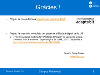Gràcies !
15
 Vegeu la nostra feina a http://bd.ub.edu/adaptabit/
 Vegeu la memòria completa del projecte al Dipòsit digital de la UB
 Projecte campus multimodal : Pilotatge del suport de veu en la lectura.
Memòria final. Barcelona : Diposit digital de la UB, 2013. Disponible a
http://diposit.ub.edu/dspace/handle/2445/48488
Marina Salse Rovira
salse@ub.edu
Campus MultimodalTarragona, 4 de juliol 2014
 