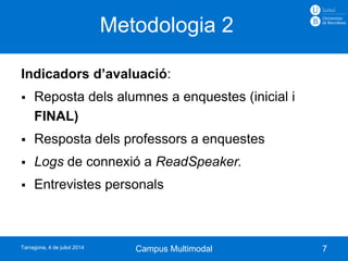 Indicadors d’avaluació:
 Reposta dels alumnes a enquestes (inicial i
FINAL)
 Resposta dels professors a enquestes
 Logs de connexió a ReadSpeaker.
 Entrevistes personals
Metodologia 2
7Campus MultimodalTarragona, 4 de juliol 2014
 