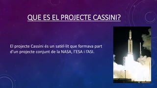 QUE ES EL PROJECTE CASSINI?
El projecte Cassini és un satèl·lit que formava part
d’un projecte conjunt de la NASA, l’ESA i l’ASI.
 