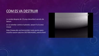 COM ES VA DESTRUIR
La sonda despres de 13 anys desvellant secrets de
Saturn
es va estrellar contra el planeta posan fi a la seva
missió
http://www.abc.es/ciencia/abci-todo-punto-para-
muerte-cassini-saturno-201709141658_noticia.html
 