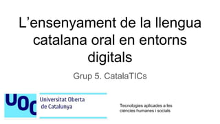 L’ensenyament de la llengua
catalana oral en entorns
digitals
Grup 5. CatalaTICs
Tecnologies aplicades a les
ciències humanes i socials
 