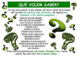 QUÈ VOLEM SABER?
Un cop vam exposar el que sabíem, els nens i nenes de la classe
  dels cavalls van mostrar molt d’interès, i de seguida van
           començar a fer moltes preguntes...
            SÓN DE COLOR NEGRE?
           SÓN DE COLOR MARRÓ?
             ELS CAVALLS VOLEN?
         ELS CUIDEN ELS GRANGERS?
                  TENEN CUA?
                TENEN 4 POTES?
              TENEN DUES POTES?
              TENEN DUES ORELLES?
                 MENGEN HERBA?
                 MENGEN CACA?
              MENGEN PASTANAGUES?
           PODEN SER GRANS O PETITS?
              VIUEN A LES GRANGES?
                    ON VIUEN?
Eren tantes preguntes que vam haver d’ordenar-les, i sense
        adonar-nos vam tenir fet el nostre índex...
 