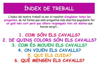 ÍNDEX DE TREBALL
   L’índex del nostre treball va ser el resultat d’englobar totes les
preguntes, de tal forma que amb preguntes més obertes poguéssim fer
  un guió més curt però que alhora respongués tots els dubtes que
                            havien sorgit...


       1. COM SÓN ELS CAVALLS?
2. DE QUINS COLORS SÓN ELS CAVALLS?
    3. COM ÉS MOUEN ELS CAVALLS?
       4. ON VIUEN ELS CAVALLS?
           5. QUI ELS CUIDA?
     6. QUÈ MENGEN ELS CAVALLS?
 