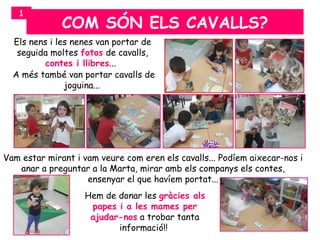 1
              COM SÓN ELS CAVALLS?
  Els nens i les nenes van portar de
   seguida moltes fotos de cavalls,
          contes i llibres...
  A més també van portar cavalls de
               joguina...




Vam estar mirant i vam veure com eren els cavalls... Podíem aixecar-nos i
   anar a preguntar a la Marta, mirar amb els companys els contes,
                    ensenyar el que havíem portat...
                   Hem de donar les gràcies als
                    papes i a les mames per
                    ajudar-nos a trobar tanta
                          informació!!
 