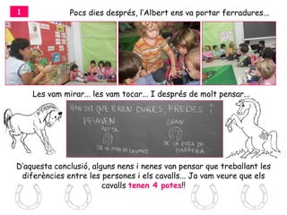 1             Pocs dies després, l’Albert ens va portar ferradures...




    Les vam mirar... les vam tocar... I després de molt pensar...




D’aquesta conclusió, alguns nens i nenes van pensar que treballant les
 diferències entre les persones i els cavalls... Ja vam veure que els
                        cavalls tenen 4 potes!!
 