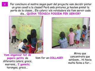 2    Per concloure el nostre segon punt del projecte vam decidir pintar
      un gran cavall a la classe!! Però amb pintures ja havíem pintat la
     porta de la classe... Els colors i els retoladors els fem servir cada
             dia... QUINA TÈCNICA PODIEM FER SERVIR?




                                                          Mireu que
 Vam enganxar tot de
                                                       concentrats que
   papers petits de        Vam fer un COLLAGE!!
                                                      estàvem... Hi havia
diferents colors; grocs,
                                                      molta feina a fer...
  marrons... I gomets;
   taronges, grocs...
 
