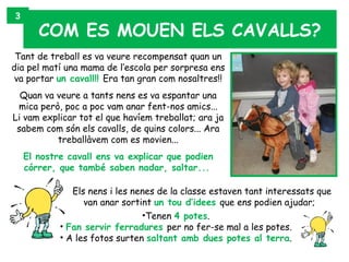 3
       COM ES MOUEN ELS CAVALLS?
 Tant de treball es va veure recompensat quan un
dia pel matí una mama de l’escola per sorpresa ens
 va portar un cavall!! Era tan gran com nosaltres!!
  Quan va veure a tants nens es va espantar una
 mica però, poc a poc vam anar fent-nos amics...
Li vam explicar tot el que havíem treballat; ara ja
 sabem com són els cavalls, de quins colors... Ara
          treballàvem com es movien...
    El nostre cavall ens va explicar que podien
    córrer, que també saben nadar, saltar...

               Els nens i les nenes de la classe estaven tant interessats que
                  van anar sortint un tou d’idees que ens podien ajudar;
                                •Tenen 4 potes.
            • Fan servir ferradures per no fer-se mal a les potes.
            • A les fotos surten saltant amb dues potes al terra.
 