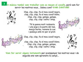 3
     A música també vam treballar com es mouen el cavalls, però vam fer
            servir les nostres veus... Sabeu com? VAM CANTAR!!

                     Clop, clip, clop, fa el meu cavall negre,
                     clop, clip, clop, fa el meu cavall blanc.
                         Clop, clip, clop, galopa, galopa,
                           clop, clip, clop i salta i stop.

                            Té la panxa molt rodoneta
                          i una piga a la punta del nas,
                           menja herba, remena la cua
                          i passeja amb mi per el prat.

                     Clop, clip, clop, fa el meu cavall negre,

                     clop, clip, clop, fa el meu cavall blanc.
                        Clop, clip, clop, galopa, galopa, 
                          clop, clip, clop i salta i stop.


    Vam fer servir alguns instuments per acompanyar les nostres veus i de
                   seguida ens vam aprendre la cançó...
 