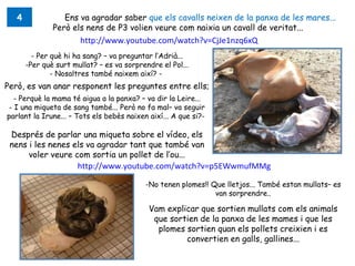 4              Ens va agradar saber que els cavalls neixen de la panxa de les mares...
               Però els nens de P3 volien veure com naixia un cavall de veritat...
                       http://www.youtube.com/watch?v=CjJe1nzq6xQ
         - Per què hi ha sang? – va preguntar l’Adrià...
       -Per què surt mullat? – es va sorprendre el Pol...
               - Nosaltres també naixem així? -
Però, es van anar responent les preguntes entre ells;
   - Perquè la mama té aigua a la panxa? – va dir la Leire...
 - I una miqueta de sang també... Però no fa mal– va seguir
parlant la Irune... – Tots els bebès naixen així... A que si?-

 Després de parlar una miqueta sobre el vídeo, els
 nens i les nenes els va agradar tant que també van
      voler veure com sortia un pollet de l’ou...
                      http://www.youtube.com/watch?v=p5EWwmufMMg

                                           -No tenen plomes!! Que lletjos... També estan mullats– es
                                                               van sorprendre..

                                            Vam explicar que sortien mullats com els animals
                                             que sortien de la panxa de les mames i que les
                                              plomes sortien quan els pollets creixien i es
                                                     convertien en galls, gallines...
 
