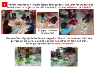 6    Havíem treballat molt i encara faltava feina per fer... Vam voler fer una festa de
    comiat al nostre projecte i per això vam decidir fer unes màscares de cavalls!!




                                 Els papes i les mames
                                     no sabien res!!

    Com acabàvem el projecte també vam preguntar als nens com volien que fos la seva
        portada del projecte... I des de el primer moment ho van tenir molt clar...
                      Volien que la portada fos la cara d’un cavall!!
 