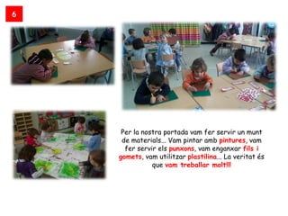 6




     Per la nostra portada vam fer servir un munt
     de materials... Vam pintar amb pintures, vam
      fer servir els punxons, vam enganxar fils i
    gomets, vam utilitzar plastilina... La veritat és
               que vam treballar molt!!!
 