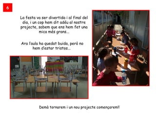 6

    La festa va ser divertida i al final del
     dia, i un cop hem dit adéu al nostre
    projecte, sabem que ens hem fet una
                mica més grans...


    Ara l’aula ha quedat buida, però no
           hem d’estar tristos...




               Demà tornarem i un nou projecte començarem!!
 
