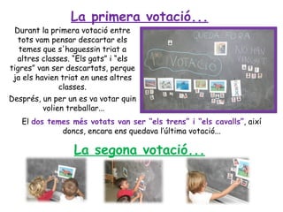 La primera votació...
 Durant la primera votació entre
  tots vam pensar descartar els
   temes que s'haguessin triat a
  altres classes. “Els gats” i “els
tigres” van ser descartats, perque
 ja els havien triat en unes altres
               classes.
Després, un per un es va votar quin
          volien treballar...
   El dos temes més votats van ser “els trens” i “els cavalls”, així
             doncs, encara ens quedava l’última votació...

                 La segona votació...
 