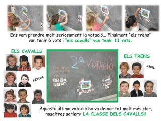 Ens vam prendre molt seriosament la votació... Finalment “els trens”
        van tenir 6 vots i “els cavalls” van tenir 11 vots.

ELS CAVALLS
                                                      ELS TRENS
                                                                 ABR
                                                                     IL


                   A
             TIM
           FÀ




              Aquesta última votació ho va deixar tot molt més clar,
                nosaltres seriem: LA CLASSE DELS CAVALLS!!
 