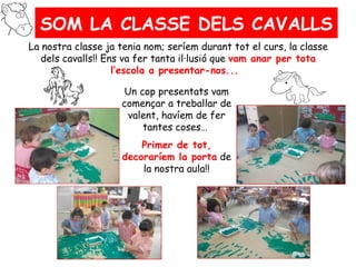 SOM LA CLASSE DELS CAVALLS
La nostra classe ja tenia nom; seríem durant tot el curs, la classe
  dels cavalls!! Ens va fer tanta il·lusió que vam anar per tota
                   l’escola a presentar-nos...

                     Un cop presentats vam
                    començar a treballar de
                     valent, havíem de fer
                         tantes coses…
                        Primer de tot,
                    decoraríem la porta de
                        la nostra aula!!
 