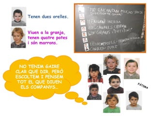 Tenen dues orelles.


    Viuen a la granja,
    tenen quatre potes
    i són marrons.




  NO TENIM GAIRE
CLAR QUE DIR, PERÒ
ESCOLTEM I PENSEM
 TOT EL QUE DIUEN         FÀ
                            TI
  ELS COMPANYS…               MA
 