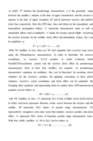 in which ‘P’ denotes the pseudorange measurement; ρ is the geometric range
between the satellite’s antenna at the time of signal transmission and the receiver’s
antenna at the time of signal reception; dT and dt represent receiver and satellite
clock bias respectively from the GPS time; dion and dtrop are the ionospheric and
tropospheric propagation delays; ’e’ represents measurement noise as well as
unmodeled effects such as multipath; ‘c’ stands for vacuum speed of light. Assuming
the receiver accounts for the satellite clock offset and atmospheric delays, Eq.1 can
be simplified as
P = ρ + c.dT + e ……..(2)
With ‘M’ satellites in view, there are ‘M’ such equations that a receiver must solve
using the Msimultaneous measurements. In order to determine the receiver
coordinates, i.e receiver X,Y,Z position in Earth Centered Earth
Fixed(ECEF)coordinate system and the receiver clock offset dt, pseudorange
measurements from at least four satellites are required. As pseudorange
measurement equations are nonlinear, they can be linearized by assuming initial
estimates for the receiver’s position. By applying corrections to these initial
estimates, receiver’s actual coordinates and clock offset can be estimated. By
Grouping these equations and representing them in a matrix form, GPS measurement
equation can be written as
δP = AδU + n…………. (3)
with ‘M ‘satellites in view, ‘A’ represents M x 4 Line of Sight vector (LoS) matrix
in which each term represents direction cosine vector between the receiver and the
satellite. δP represents Mx1 matrix of pseudo range measurements. δU
represents4x1 navigation error state vector that includes receiver position and clock
offset. ‘n’ represents Mx1 vector of Gaussian pseudo range measurement noise.
With four visible satellites i.e. M=4, Eq.3 can be written as
δU = A-1 Δp ………………. (4)
 