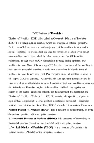IV.Dilution of Precision
Dilution of Precision (DOP) often called as Geometric Dilution of Precision
(GDOP) is a dimensionless number, which is a measure of satellite geometry.
Earlier days GPS receivers can track only some of the satellites in view and a
subset of satellites (four satellites) are used for navigation solution even though
more satellites are in view, which is called as optimum four GPS satellite
positioning. In such case, GDOP computation is based on the optimum four
satellites in view. Most of the new age GPS Receivers can track all the satellites in
view and the navigation solution in such case is based on the signals from all
satellites in view. In such case, GDOP is computed using all satellites in view. In
this paper, GDOP is computed by selecting the four optimum (best) satellites in
view as well as for all satellites in view. Selection of best four satellites is based on
the Azimuth and Elevation angles of the satellites. In Real time applications,
quality of the overall navigation solution can be determined by examining the
Dilution of Precision (Wells et.al., 1987). To examine the specific components
such as three dimensional receiver position coordinates, horizontal coordinates,
vertical coordinates or the clock offset, GDOP is resolved into various forms as a.
Position Dilution of Precision (PDOP): It is a measure of the uncertainty in three
dimensional position of the navigation solution .
b. Horizontal Dilution of Precision (HDOP): It is a measure of uncertainty in
Horizontal position (Longitude and Latitude) of the navigation solution .
c. Vertical Dilution of Precision (VDOP): It is a measure of uncertainty in
vertical position (Altitude) of the navigation solution .
 