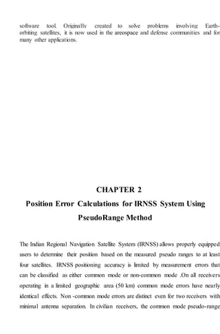 software tool. Originally created to solve problems involving Earth-
orbiting satellites, it is now used in the areospace and defense communities and for
many other applications.
CHAPTER 2
Position Error Calculations for IRNSS System Using
PseudoRange Method
The Indian Regional Navigation Satellite System (IRNSS) allows properly equipped
users to determine their position based on the measured pseudo ranges to at least
four satellites. IRNSS positioning accuracy is limited by measurement errors that
can be classified as either common mode or non-common mode .On all receivers
operating in a limited geographic area (50 km) common mode errors have nearly
identical effects. Non -common mode errors are distinct even for two receivers with
minimal antenna separation. In civilian receivers, the common mode pseudo-range
 