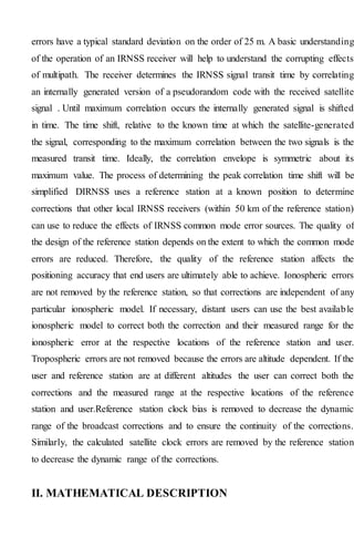 errors have a typical standard deviation on the order of 25 m. A basic understanding
of the operation of an IRNSS receiver will help to understand the corrupting effects
of multipath. The receiver determines the IRNSS signal transit time by correlating
an internally generated version of a pseudorandom code with the received satellite
signal . Until maximum correlation occurs the internally generated signal is shifted
in time. The time shift, relative to the known time at which the satellite-generated
the signal, corresponding to the maximum correlation between the two signals is the
measured transit time. Ideally, the correlation envelope is symmetric about its
maximum value. The process of determining the peak correlation time shift will be
simplified DIRNSS uses a reference station at a known position to determine
corrections that other local IRNSS receivers (within 50 km of the reference station)
can use to reduce the effects of IRNSS common mode error sources. The quality of
the design of the reference station depends on the extent to which the common mode
errors are reduced. Therefore, the quality of the reference station affects the
positioning accuracy that end users are ultimately able to achieve. Ionospheric errors
are not removed by the reference station, so that corrections are independent of any
particular ionospheric model. If necessary, distant users can use the best available
ionospheric model to correct both the correction and their measured range for the
ionospheric error at the respective locations of the reference station and user.
Tropospheric errors are not removed because the errors are altitude dependent. If the
user and reference station are at different altitudes the user can correct both the
corrections and the measured range at the respective locations of the reference
station and user.Reference station clock bias is removed to decrease the dynamic
range of the broadcast corrections and to ensure the continuity of the corrections.
Similarly, the calculated satellite clock errors are removed by the reference station
to decrease the dynamic range of the corrections.
II. MATHEMATICAL DESCRIPTION
 