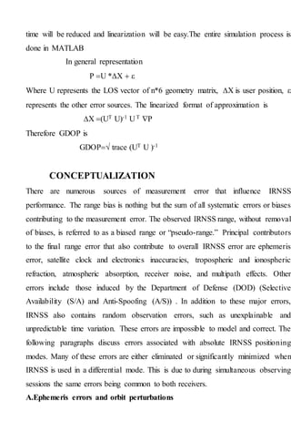 time will be reduced and linearization will be easy.The entire simulation process is
done in MATLAB
In general representation
P U *  
Where U represents the LOS vector of n*6 geometry matrix,  is user position, 
represents the other error sources. The linearized format of approximation is
 (UT U)-1 U T P
Therefore GDOP is
GDOP trace (UT U )-1
CONCEPTUALIZATION
There are numerous sources of measurement error that influence IRNSS
performance. The range bias is nothing but the sum of all systematic errors or biases
contributing to the measurement error. The observed IRNSS range, without removal
of biases, is referred to as a biased range or “pseudo-range.” Principal contributors
to the final range error that also contribute to overall IRNSS error are ephemeris
error, satellite clock and electronics inaccuracies, tropospheric and ionospheric
refraction, atmospheric absorption, receiver noise, and multipath effects. Other
errors include those induced by the Department of Defense (DOD) (Selective
Availability (S/A) and Anti-Spoofing (A/S)) . In addition to these major errors,
IRNSS also contains random observation errors, such as unexplainable and
unpredictable time variation. These errors are impossible to model and correct. The
following paragraphs discuss errors associated with absolute IRNSS positioning
modes. Many of these errors are either eliminated or significantly minimized when
IRNSS is used in a differential mode. This is due to during simultaneous observing
sessions the same errors being common to both receivers.
A.Ephemeris errors and orbit perturbations
 