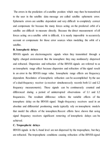 The errors in the prediction of a satellite position which may then be transmitted
to the user in the satellite data message are called satellite ephemeris error.
Ephemeris errors are satellite dependent and very difficult to completely correct
and compensate for because the many forces acting on the predicted orbit of a
satellite are difficult to measure directly. Because the direct measurement of all
forces acting on a satellite orbit is difficult, it is nearly impossible to accurately
account or compensate for those error sources when modeling the orbit of a
satellite.
B. Ionospheric delays
IRNSS signals are electromagnetic signals when they transmitted through a
highly charged environment like the ionosphere they may nonlinearly dispersed
and refracted. Dispersion and refraction of the IRNSS signals are referred to as
an ionospheric range effect because dispersion and refraction of the signal result
in an error in the IRNSS range value. Ionospheric range effects are frequency
dependent. Resolution of ionospheric refraction can be accomplished by the use
of a dual-frequency receiver (a receiver simultaneously records both L1 and L2
frequency measurements). These signals can be continuously counted and
differenced during a period of uninterrupted observations of L1 and L2
frequencies. The resultant difference reflects the variable effects of the
ionosphere delay on the IRNSS signal. Single-frequency receivers used in an
absolute and differential positioning mode typically rely on ionospheric models
that model the effects of the ionosphere.Recent efforts have shown that using
signal frequency receivers significant removing of ionospheric delays can be
achieved.
C. Tropospheric delays
IRNSS signals in the L-band level are not dispersed by the troposphere, but they
are refracted. The tropospheric conditions causing refraction of the IRNSS signal
 