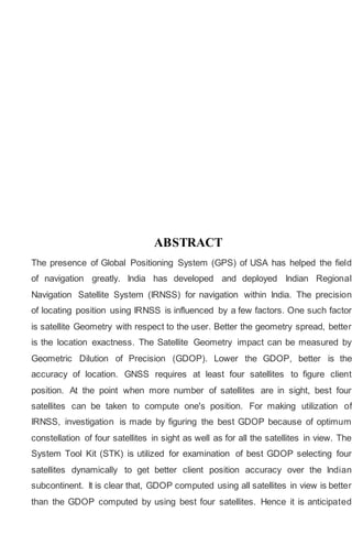 ABSTRACT
The presence of Global Positioning System (GPS) of USA has helped the field
of navigation greatly. India has developed and deployed Indian Regional
Navigation Satellite System (IRNSS) for navigation within India. The precision
of locating position using IRNSS is influenced by a few factors. One such factor
is satellite Geometry with respect to the user. Better the geometry spread, better
is the location exactness. The Satellite Geometry impact can be measured by
Geometric Dilution of Precision (GDOP). Lower the GDOP, better is the
accuracy of location. GNSS requires at least four satellites to figure client
position. At the point when more number of satellites are in sight, best four
satellites can be taken to compute one's position. For making utilization of
IRNSS, investigation is made by figuring the best GDOP because of optimum
constellation of four satellites in sight as well as for all the satellites in view. The
System Tool Kit (STK) is utilized for examination of best GDOP selecting four
satellites dynamically to get better client position accuracy over the Indian
subcontinent. It is clear that, GDOP computed using all satellites in view is better
than the GDOP computed by using best four satellites. Hence it is anticipated
 