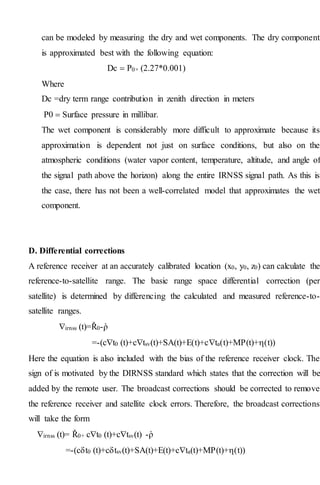 can be modeled by measuring the dry and wet components. The dry component
is approximated best with the following equation:
Dc  P0× (2.27*0.001)
Where
Dc =dry term range contribution in zenith direction in meters
P0  Surface pressure in millibar.
The wet component is considerably more difficult to approximate because its
approximation is dependent not just on surface conditions, but also on the
atmospheric conditions (water vapor content, temperature, altitude, and angle of
the signal path above the horizon) along the entire IRNSS signal path. As this is
the case, there has not been a well-correlated model that approximates the wet
component.
D. Differential corrections
A reference receiver at an accurately calibrated location (x0, y0, z0) can calculate the
reference-to-satellite range. The basic range space differential correction (per
satellite) is determined by differencing the calculated and measured reference-to-
satellite ranges.
irnss (t)=Ř0-ῥ
=-(ct0 (t)+ctsv(t)+SA(t)+E(t)+cta(t)+MP(t)+(t))
Here the equation is also included with the bias of the reference receiver clock. The
sign of is motivated by the DIRNSS standard which states that the correction will be
added by the remote user. The broadcast corrections should be corrected to remove
the reference receiver and satellite clock errors. Therefore, the broadcast corrections
will take the form
irnss (t)= Ř0+ ct0 (t)+ctsv(t) -ῥ
=-(ct0 (t)+ctsv(t)+SA(t)+E(t)+cta(t)+MP(t)+(t))
 