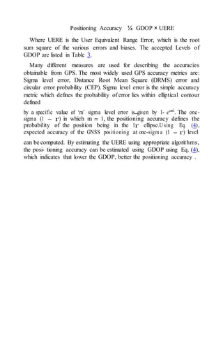 2—
Positioning Accuracy ¼ GDOP × UERE
Where UERE is the User Equivalent Range Error, which is the root
sum square of the various errors and biases. The accepted Levels of
GDOP are listed in Table 3.
Many different measures are used for describing the accuracies
obtainable from GPS. The most widely used GPS accuracy metrics are:
Sigma level error, Distance Root Mean Square (DRMS) error and
circular error probability (CEP). Sigma level error is the simple accuracy
metric which defines the probability of error lies within elliptical contour
defined
by a specific value of ‘m’ sigma level error is given by 1- e— m2
. The one-
sigma (1 - r) in which m = 1, the positioning accuracy defines the
probability of the position being in the 1r ellipse.Using Eq. (4),
expected accuracy of the GNSS positioning at one-sigm a (1 - r) level
can be computed. By estimating the UERE using appropriate algorithms,
the posi- tioning accuracy can be estimated using GDOP using Eq. (4),
which indicates that lower the GDOP, better the positioning accuracy .
 