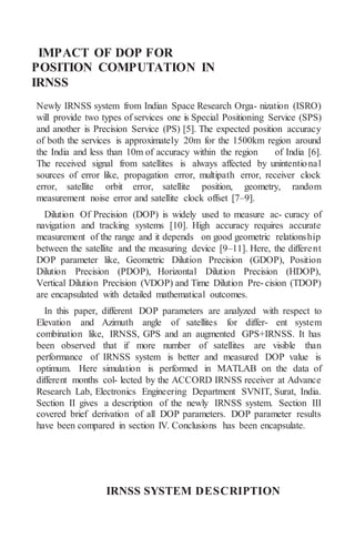 IMPACT OF DOP FOR
POSITION COMPUTATION IN
IRNSS
Newly IRNSS system from Indian Space Research Orga- nization (ISRO)
will provide two types of services one is Special Positioning Service (SPS)
and another is Precision Service (PS) [5]. The expected position accuracy
of both the services is approximately 20m for the 1500km region around
the India and less than 10m of accuracy within the region of India [6].
The received signal from satellites is always affected by unintentional
sources of error like, propagation error, multipath error, receiver clock
error, satellite orbit error, satellite position, geometry, random
measurement noise error and satellite clock offset [7–9].
Dilution Of Precision (DOP) is widely used to measure ac- curacy of
navigation and tracking systems [10]. High accuracy requires accurate
measurement of the range and it depends on good geometric relationship
between the satellite and the measuring device [9–11]. Here, the different
DOP parameter like, Geometric Dilution Precision (GDOP), Position
Dilution Precision (PDOP), Horizontal Dilution Precision (HDOP),
Vertical Dilution Precision (VDOP) and Time Dilution Pre- cision (TDOP)
are encapsulated with detailed mathematical outcomes.
In this paper, different DOP parameters are analyzed with respect to
Elevation and Azimuth angle of satellites for differ- ent system
combination like, IRNSS, GPS and an augmented GPS+IRNSS. It has
been observed that if more number of satellites are visible than
performance of IRNSS system is better and measured DOP value is
optimum. Here simulation is performed in MATLAB on the data of
different months col- lected by the ACCORD IRNSS receiver at Advance
Research Lab, Electronics Engineering Department SVNIT, Surat, India.
Section II gives a description of the newly IRNSS system. Section III
covered brief derivation of all DOP parameters. DOP parameter results
have been compared in section IV. Conclusions has been encapsulate.
IRNSS SYSTEM DESCRIPTION
 