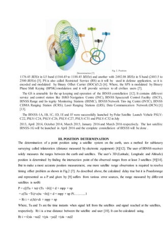 Fig. 2. Position
Determination [7]
1176.45 MHz in L5 band (1164.45 to 1188.45 MHz) and another with 2492.08 MHz in S band (2483.5 to
2500 MHz) [5]. PS is also called Restricted Service (RS) as it will be used in defense application, so it is
encoded and modulated by Binary Offset Carrier (BOC)(5,2) [6]. Where, the SPS is modulated by Binary
Phase Shift Keying (BPSK) modulation and it will provide services to all civilian users [7].
The GS is amenable for the up keeping and operation of the IRNSS constellation [12]. It contains different
service and control station like ISRO Navigation Centre (INC), IRNSS Spacecraft Control Facility (ISCF),
IRNSS Range and In- tegrity Monitoring Stations (IRIMC), IRNSS Network Tim- ing Centre (INTC), IRNSS
CDMA Ranging Station (ICRS), Laser Ranging Stations (LRS), Data Communication Network (DCN) [1]
[13].
The IRNSS-1A, 1B, 1C, 1D, 1E and 1F were successfully launched by Polar Satellite Launch Vehicle PSLV-
C22, PSLV- C24, PSLV-C26, PSLV-C27, PSLV-C31 and PSLV-C32 in July
2013, April 2014, October 2014, March 2015, January 2016 and March 2016 respectively. The last satellite
IRNSS-1G will be launched in April 2016 and the complete constellation of IRNSS will be done .
III. POSITION DETERMINATION
The determination of a point position using a satellite system on the earth, uses a method for sublunary
surveying called trilateration (distance measured by electronic equipment) [8][12]. The user of IRNSS receiver
solely measures the ranges between the earth and satellites. The user’s 3D (Latitude, Longitude and Altitude)
position is determined by ﬁnding the intersection point of the observed ranges from at least 3 satellites [9][14].
But to make a more accurate position measurement, one more satellite range observation is required to resolve
timing offset problem as shown in Fig.2 [7]. As described above, the calculated delay true but it is Psuedorange
and represented as a P and given by [9] suffers from various error sources, the range measured by different
satellites is notRt
P = c[(Tu + tu)−(Ts −δt)] + d + mpp + np
= c(Tu −Ts)+c(tu −δt)] + d + mpp + np Pi………..1
= Rt i + c(Δt)+di + mpp + np
Where, Tu and Ts are the time instants when signal left from the satellites and signal reached at the satellites,
respectively. Rt i is a true distance between the satellite and user [10]. It can be calculated using,
Rt i =(xis −xu)2 +(yis −yu)2 +(zis −zu)2
 