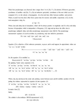 When four pseudoranges are observed, then i ranges from 1 to 4. (Xs, Y s, Zs) denotes 3D known geocentric
coordinates of satellites and (Xu, Y u, Zu) are unknown geocentric coordinates of the user which are to be
computed [11]. c is the velocity of propagation. Δt is the total time offset between satellites and receiver.
Where, tu and δt are the clock offset from system time for receiver and satellite respectively [12]. d is the
total atmospheric delay So,
d = Ipr + Tr
Where, Ipr code delay due to Ionosphere, which will be always positive in magnitude and Tr is the code delay
because of troposphere which is independent of frequency [13]. mpp and np shows the effect due to
psuedorange multipath delay and other pseudorange measurement noise [8][14]. The pseudorange
measurement equation (1) can be rewritten by considering only four unknown parameters
Pt i =(xis −xu)2 +(yis −yu)2 +(zis −zu)2 + ctu
= f(xu,yu,zu,tu) (2)
Equation (2) is a function of four unknown parameter, xu,yu,zu and tu and suppose its approximate values are
ˆ xu, ˆy u, ˆ zu and ˆ tu then
ˆ Pt i = (xis − ˆ xu)2 +(yis − ˆ yu)2 +(zis − ˆ yu)2 + ctu
= f( ˆ xu, ˆ yu, ˆ zu, ˆ tu)
So, the equation (3) is modiﬁed as
f(xu,yu,zu,tu)=f( ˆ xu+Δxu, ˆ yu+Δyu, ˆ zu+Δzu, ˆ tu+Δtu) (4)
By applying Taylor series expansion [12],
f( ˆ xu+Δxu, ˆ yu+Δyu, ˆ zu+Δzu, ˆ tu+Δtu)=f( ˆ xu, ˆ yu, ˆ zu, ˆ tu)
+df( ˆ xu, ˆ yu, ˆ zu, ˆ tu) d ˆ xu/Δxu + df( ˆ xu, ˆ yu, ˆ zu, ˆ tu) d ˆ yu/Δyu
+df( ˆ xu, ˆ yu, ˆ zu, ˆ tu) d ˆ zu/Δzu + df( ˆ xu, ˆ yu, ˆ zu, ˆ tu) dtu/Δtu + ..... (5)
Where, dxj, dyj and dzj are the cosine unit pointing vector between users and ith satellites position [14]. By
putting the solution represented in equation (6) into equation (5)
f( ˆ xu+Δxu, ˆ yu+Δyu, ˆ zu+Δzu, ˆ tu+Δtu)−f( ˆ xu, ˆ yu, ˆ zu, ˆ tu)
ΔPti = dxiΔxu + dyiΔyu + dziΔzu −cΔtu (7)
In matrix form [7]
ﬁnally,
ΔPt = A∗ΔU (9)
The solution to the nonlinear IRNSS measurement is [3]
δU =(A)−1δPt (10)
 