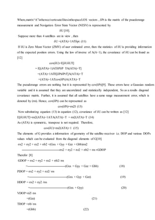 Where,matrix“A”isthereceivertosatellitesinthespaceLOS vectors , δPt is the matrix of the psuedorange
measurement and Navigation Error State Vector (NESV) is represented by
δU [10].
Suppose more than 4 satellites are in view , then
δU =(ATA)−1ATδpt (11)
If δU is Zero Mean Vector (ZMV) of user estimated error, then the statistics of δU is providing information
of the expected position errors. Using the law of inverse of A(A−1), the covariance of δU can be found as
[12]
cov(δU)=E[δUδUT]
= E[(ATA)−1)ATδPδP TA(ATA)−T]
=(ATA)−1ATE[δPtδPtT]A(ATA)−T
=(ATA)−1ATcov(δPt)A(ATA)−T
The pseudorange errors are nothing but it is represented by cov(δPt)[9]. These errors have a Gaussian random
variable and it is assumed that they are uncorrelated and statistically independent, So as a results diagonal
covariance matrix. Further, it is assumed that all satellites have a same range measurement error, which is
denoted by (σn). Hence, cov(δPt) can be represented as
cov(δPt)=σn2I (13)
Now substituting equation (13) in equation (12), covariance of δU can be written as [12]
E[δUδUT]=σn2(ATA)−1ATA(ATA)−T = σn2(ATA)−T (14)
As (ATA) is symmetric, transpose is not required. Therefore,
cov(δU)=σn2(ATA)−1 (15)
The elements of G provides a information of geometry of the satellite-receiver i.e. DOP and various DOPs
values which can be evaluated from the diagonal elements of G[10]
σx2 + σy2 + σz2 + σb2 =(Gxx + Gyy + Gzz + Gbb)σn2
σx2 + σy2 + σz2 + σb2 = σn ∗GDOP
Therefor [8]
GDOP = σx2 + σy2 + σz2 + σb2/ σn
= (Gxx + Gyy + Gzz + Gbb) (18)
PDOP = σx2 + σy2 + σz2/ σn
= (Gxx + Gyy + Gzz) (19)
HDOP = σx2 + σy2 /σn
= (Gxx + Gyy) (20)
VDOP=σZ/ σn
=(Gzz) (21)
TDOP =σb/ σn
=(Gbb) (22)
 