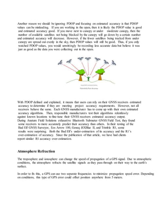 Another reason we should be ignoring PDOP and focusing on estimated accuracy is that PDOP
values can be misleading. If you are working in the open, then it is likely the PDOP value is good
and estimated accuracy good. If you move next to canopy or under moderate canopy, then the
number of available satellites not being blocked by the canopy will go down by a certain number
and estimated accuracy will decrease. However, if the fewer satellites being tracked from under
canopy are spread out evenly in the sky, then PDOP values will still be good. Thus, if you only
watched PDOP values, you would unwittingly be recording less accurate data but believe it was
just as good as the data you were collecting out in the open.
With PDOP defined and explained, it means that users can rely on their GNSS receivers estimated
accuracy to determine if they are meeting project accuracy requirements. However, not all
receivers behave the same. Each GNSS manufacturer has to come up with their own estimated
accuracy algorithms. Then, responsible manufacturers test their algorithms relentlessly
against known locations to fine-tune their GNSS receivers estimated accuracy output.
During Anatum Field Solutions exhaustive Bluetooth Submeter GNSS Field Test, they found
some receivers to more accurately predict their accuracy than others. In their testing of the
Bad Elf GNSS Surveyor, Eos Arrow 100, Geneq iSXBlue II, and Trimble R1, some
results were surprising. Both the Bad Elf’s under-estimation of its accuracy and the R1’s
over-estimation of accuracy. Since the publication of that article, we have had clients
report similar R1 accuracy over-estimation.
Atmosphere Refraction
The troposphere and ionosphere can change the speed of propagation of a GPS signal. Due to atmospheric
conditions, the atmosphere refracts the satellite signals as they pass through on their way to the earth’s
surface.
In order to fix this, a GPS can use two separate frequencies to minimize propagation speed error. Depending
on conditions, this type of GPS error could offset position anywhere from 5 meters.
 
