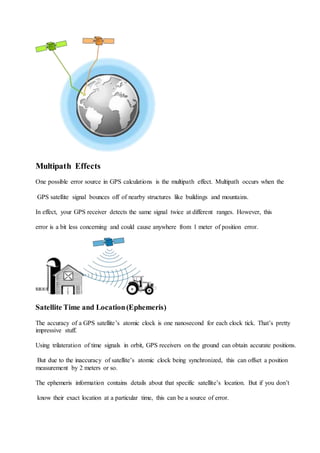 Multipath Effects
One possible error source in GPS calculations is the multipath effect. Multipath occurs when the
GPS satellite signal bounces off of nearby structures like buildings and mountains.
In effect, your GPS receiver detects the same signal twice at different ranges. However, this
error is a bit less concerning and could cause anywhere from 1 meter of position error.
Satellite Time and Location(Ephemeris)
The accuracy of a GPS satellite’s atomic clock is one nanosecond for each clock tick. That’s pretty
impressive stuff.
Using trilateration of time signals in orbit, GPS receivers on the ground can obtain accurate positions.
But due to the inaccuracy of satellite’s atomic clock being synchronized, this can offset a position
measurement by 2 meters or so.
The ephemeris information contains details about that specific satellite’s location. But if you don’t
know their exact location at a particular time, this can be a source of error.
 