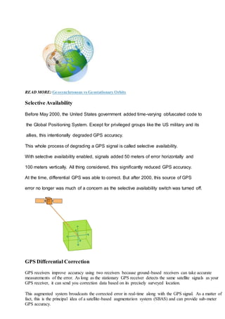 READ MORE: Geosynchronous vs Geostationary Orbits
Selective Availability
Before May 2000, the United States government added time-varying obfuscated code to
the Global Positioning System. Except for privileged groups like the US military and its
allies, this intentionally degraded GPS accuracy.
This whole process of degrading a GPS signal is called selective availability.
With selective availability enabled, signals added 50 meters of error horizontally and
100 meters vertically. All thing considered, this significantly reduced GPS accuracy.
At the time, differential GPS was able to correct. But after 2000, this source of GPS
error no longer was much of a concern as the selective availability switch was turned off.
GPS Differential Correction
GPS receivers improve accuracy using two receivers because ground-based receivers can take accurate
measurements of the error. As long as the stationary GPS receiver detects the same satellite signals as your
GPS receiver, it can send you correction data based on its precisely surveyed location.
This augmented system broadcasts the corrected error in real-time along with the GPS signal. As a matter of
fact, this is the principal idea of a satellite-based augmentation system (SBAS) and can provide sub-meter
GPS accuracy.
 